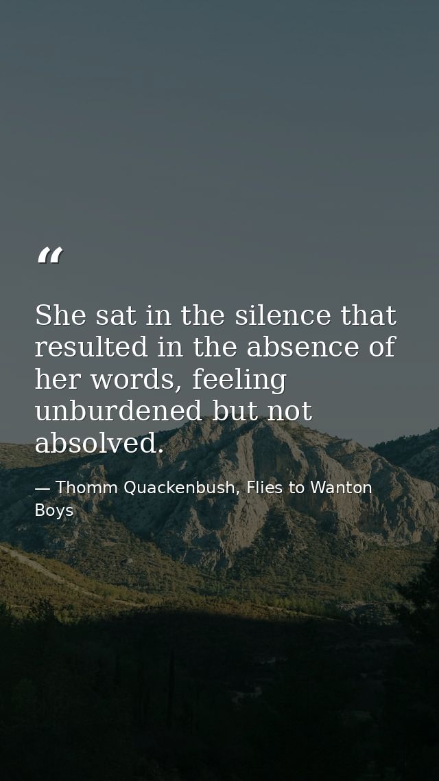 She sat in the silence that resulted in the absence of her words, feeling unburdened but not absolved. — Thomm Quackenbush, Flies to Wanton Boys