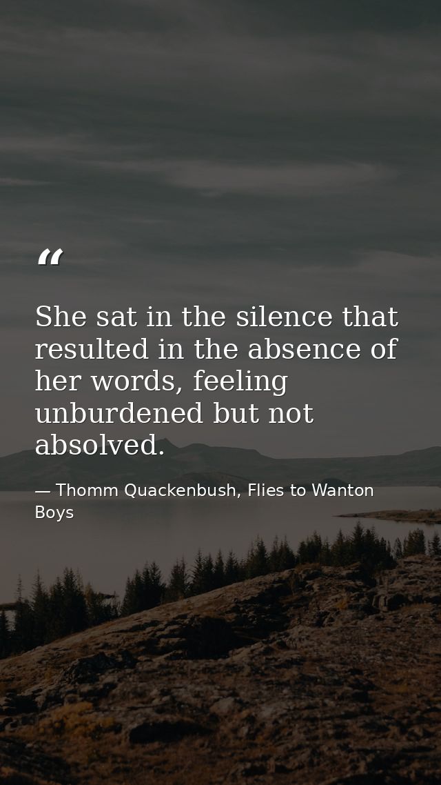 She sat in the silence that resulted in the absence of her words, feeling unburdened but not absolved. — Thomm Quackenbush, Flies to Wanton Boys