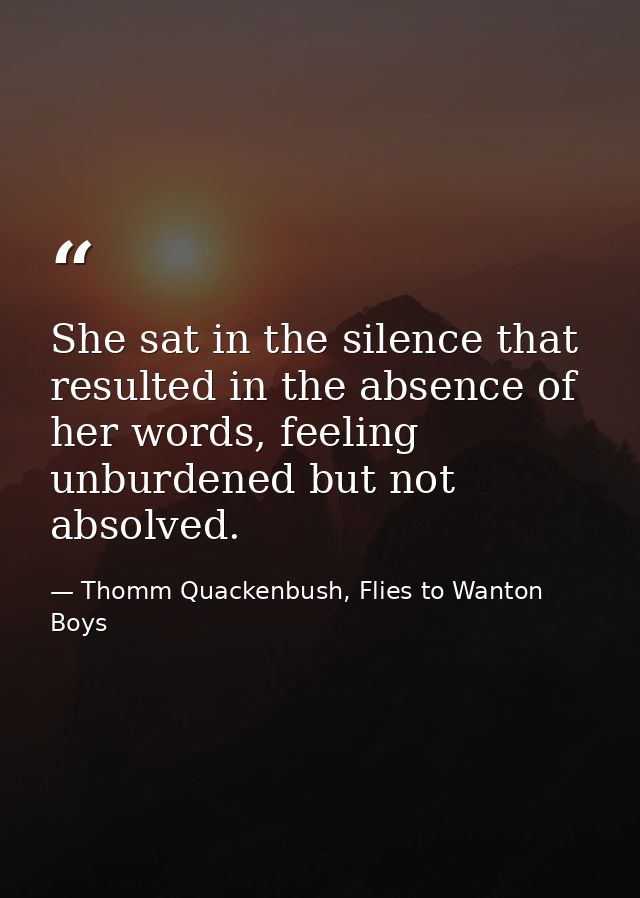 She sat in the silence that resulted in the absence of her words, feeling unburdened but not absolved. — Thomm Quackenbush, Flies to Wanton Boys