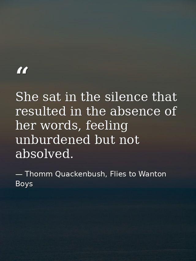 She sat in the silence that resulted in the absence of her words, feeling unburdened but not absolved. — Thomm Quackenbush, Flies to Wanton Boys