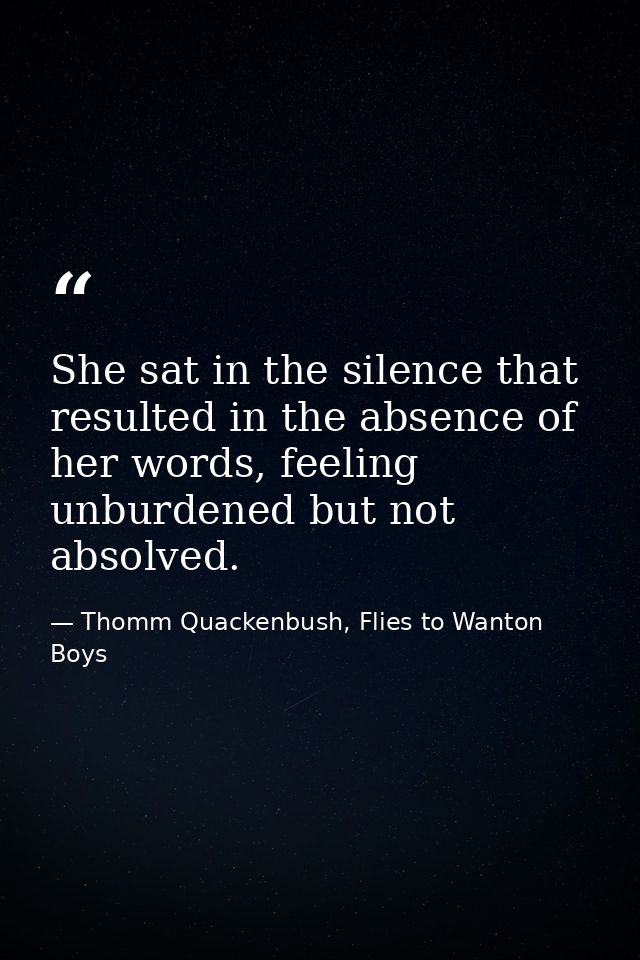 She sat in the silence that resulted in the absence of her words, feeling unburdened but not absolved. — Thomm Quackenbush, Flies to Wanton Boys