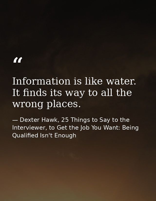Information is like water. It finds its way to all the wrong places. — Dexter Hawk, 25 Things to Say to the Interviewer, to Get the Job You Want: Being Qualified Isn't Enough