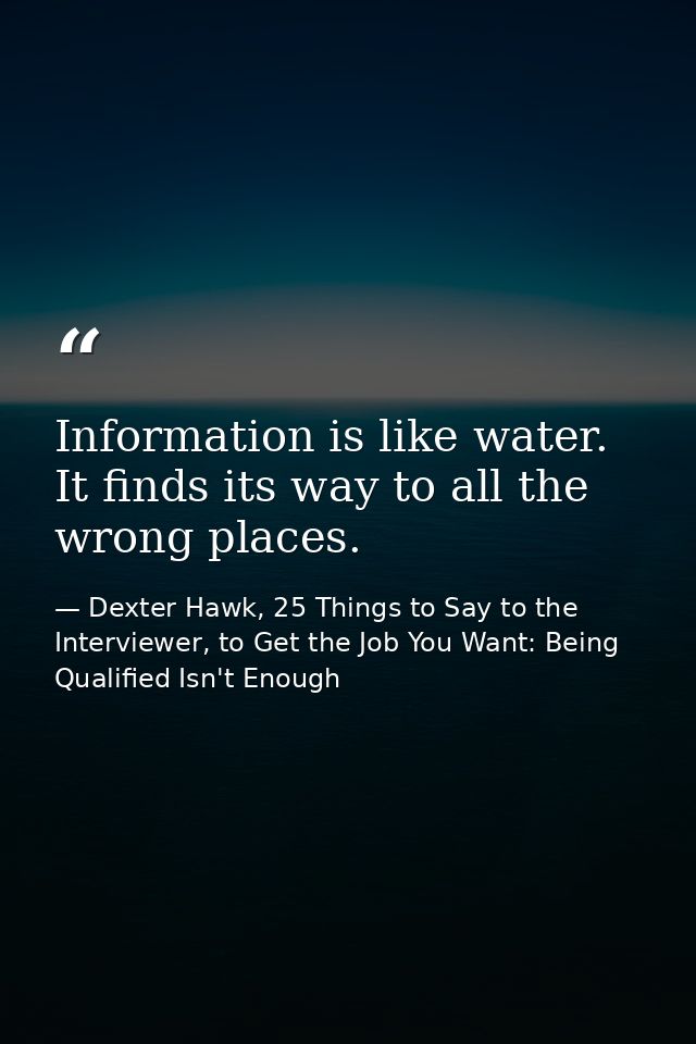 Information is like water. It finds its way to all the wrong places. — Dexter Hawk, 25 Things to Say to the Interviewer, to Get the Job You Want: Being Qualified Isn't Enough