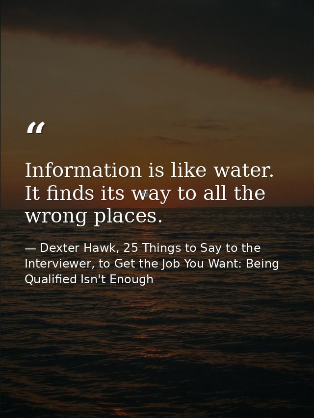 Information is like water. It finds its way to all the wrong places. — Dexter Hawk, 25 Things to Say to the Interviewer, to Get the Job You Want: Being Qualified Isn't Enough