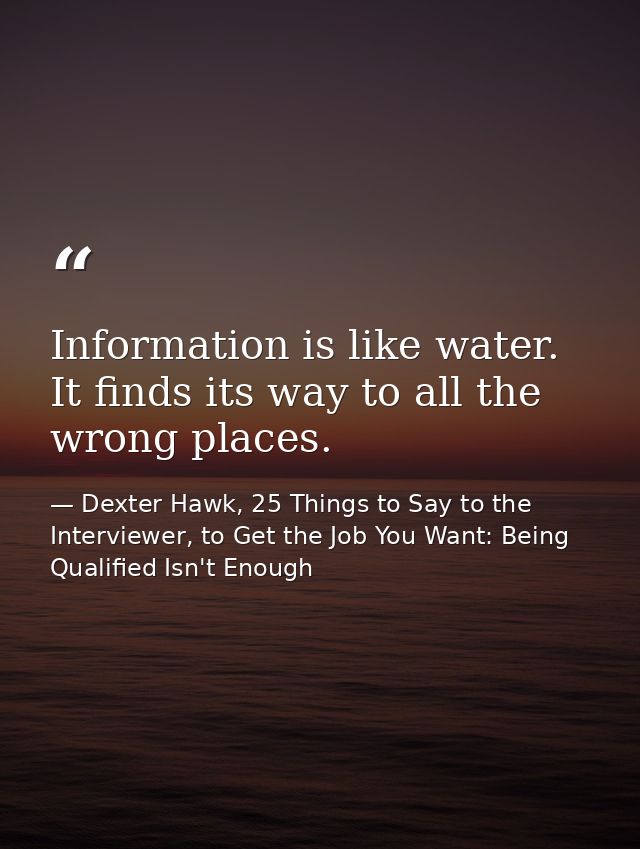 Information is like water. It finds its way to all the wrong places. — Dexter Hawk, 25 Things to Say to the Interviewer, to Get the Job You Want: Being Qualified Isn't Enough