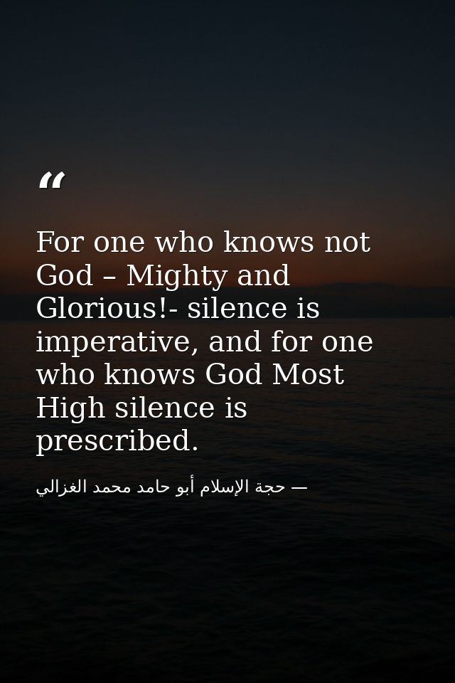 For one who knows not God – Mighty and Glorious!- silence is imperative, and for one who knows God Most High silence is  — حجة الإسلام أبو حامد محمد الغزالي