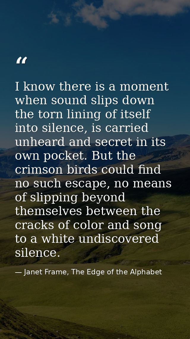 I know there is a moment when sound slips down the torn lining of itself into silence, is carried unheard and secret in  — Janet Frame, The Edge of the Alphabet