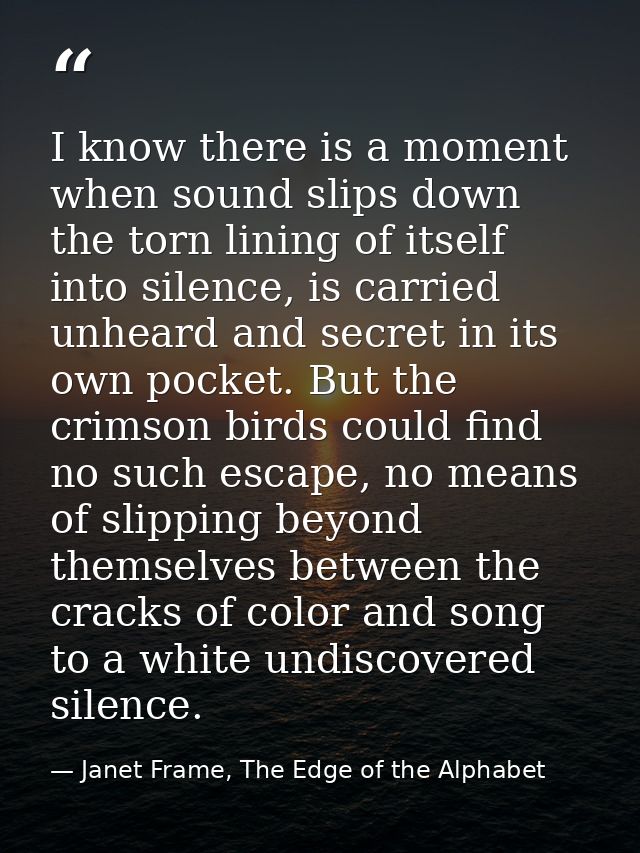 I know there is a moment when sound slips down the torn lining of itself into silence, is carried unheard and secret in  — Janet Frame, The Edge of the Alphabet
