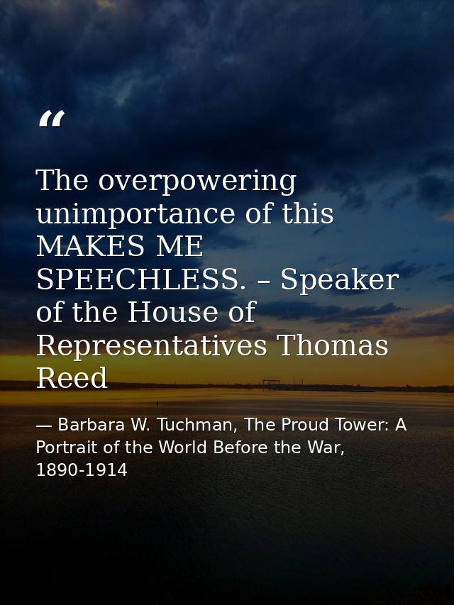 The overpowering unimportance of this MAKES ME SPEECHLESS. – Speaker of the House of Representatives Thomas Reed — Barbara W. Tuchman, The Proud Tower: A Portrait of the World Before the War, 1890-1914