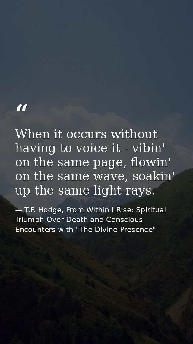 When it occurs without having to voice it - vibin' on the same page, flowin' on the same wave, soakin' up the same light — T.F. Hodge, From Within I Rise: Spiritual Triumph Over Death and Conscious Encounters with "The Divine Presence"