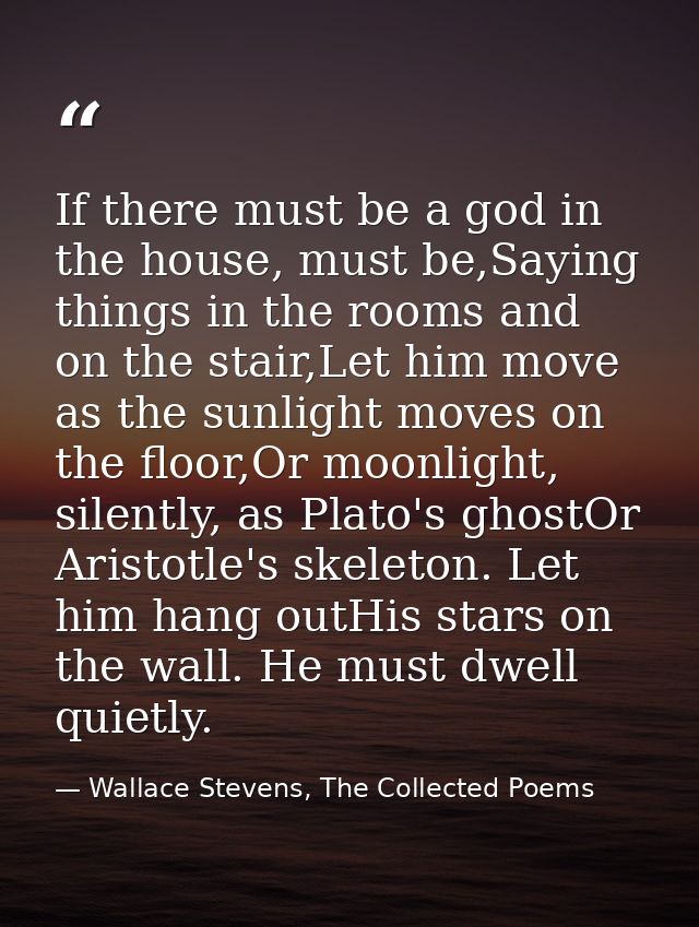 If there must be a god in the house, must be,Saying things in the rooms and on the stair,Let him move as the sunlight mo — Wallace Stevens, The Collected Poems
