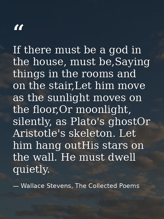If there must be a god in the house, must be,Saying things in the rooms and on the stair,Let him move as the sunlight mo — Wallace Stevens, The Collected Poems