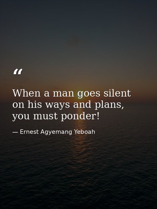 When a man goes silent on his ways and plans, you must ponder! — Ernest Agyemang Yeboah