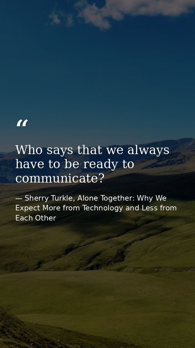 Who says that we always have to be ready to communicate? — Sherry Turkle, Alone Together: Why We Expect More from Technology and Less from Each Other
