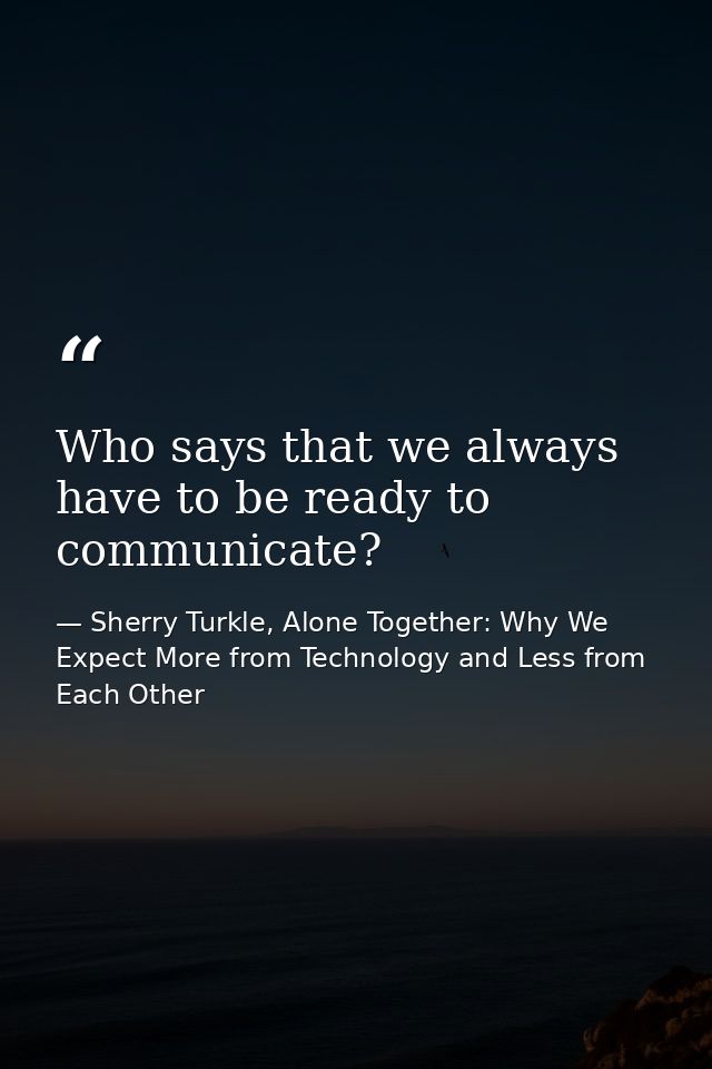 Who says that we always have to be ready to communicate? — Sherry Turkle, Alone Together: Why We Expect More from Technology and Less from Each Other