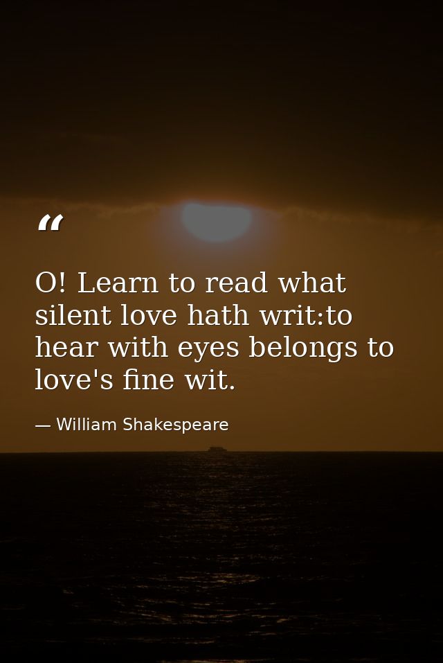 O! Learn to read what silent love hath writ:to hear with eyes belongs to love's fine wit. — William Shakespeare