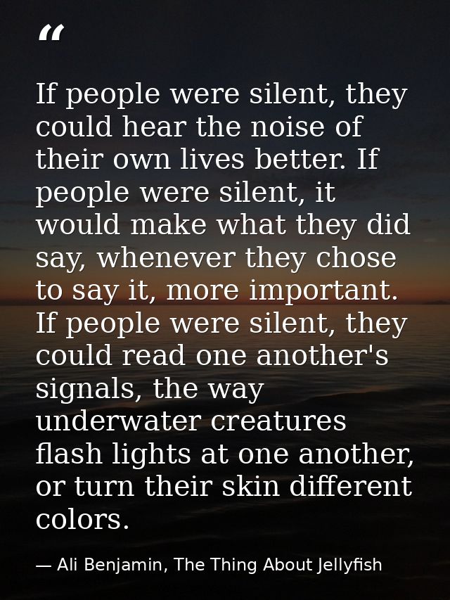 If people were silent, they could hear the noise of their own lives better. If people were silent, it would make what th — Ali Benjamin, The Thing About Jellyfish