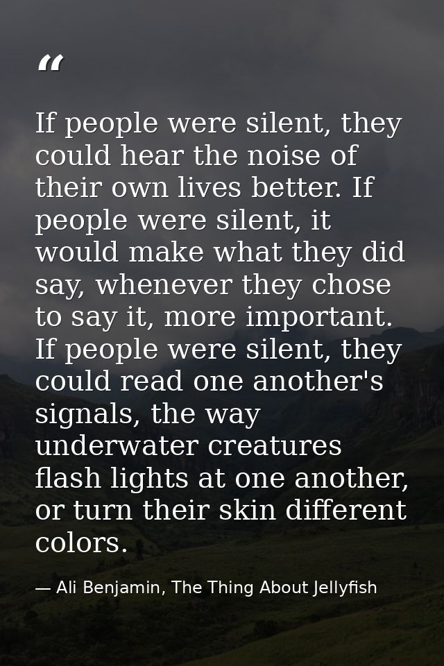 If people were silent, they could hear the noise of their own lives better. If people were silent, it would make what th — Ali Benjamin, The Thing About Jellyfish