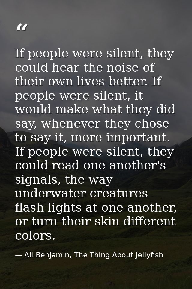 If people were silent, they could hear the noise of their own lives better. If people were silent, it would make what th — Ali Benjamin, The Thing About Jellyfish