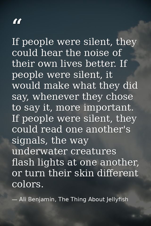If people were silent, they could hear the noise of their own lives better. If people were silent, it would make what th — Ali Benjamin, The Thing About Jellyfish