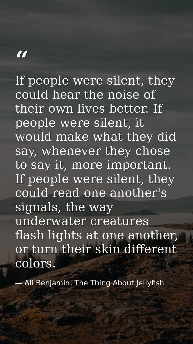 If people were silent, they could hear the noise of their own lives better. If people were silent, it would make what th — Ali Benjamin, The Thing About Jellyfish
