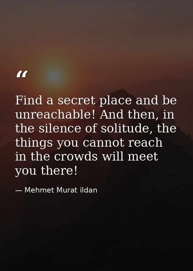 Find a secret place and be unreachable! And then, in the silence of solitude, the things you cannot reach in the crowds  — Mehmet Murat ildan