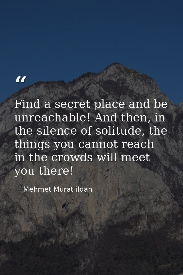 Find a secret place and be unreachable! And then, in the silence of solitude, the things you cannot reach in the crowds  — Mehmet Murat ildan