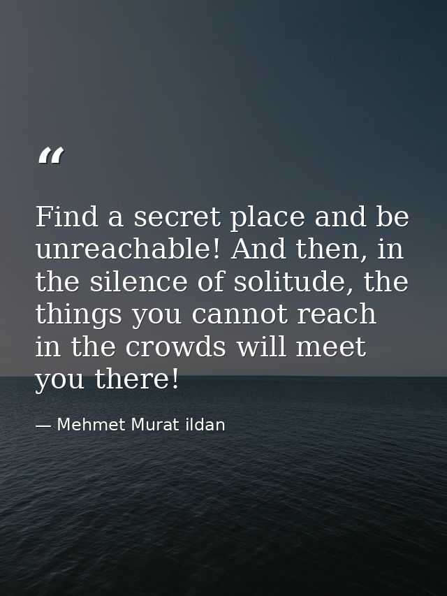 Find a secret place and be unreachable! And then, in the silence of solitude, the things you cannot reach in the crowds  — Mehmet Murat ildan