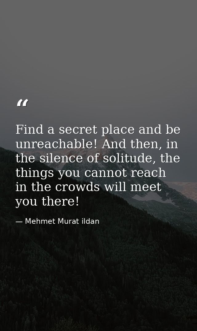 Find a secret place and be unreachable! And then, in the silence of solitude, the things you cannot reach in the crowds  — Mehmet Murat ildan