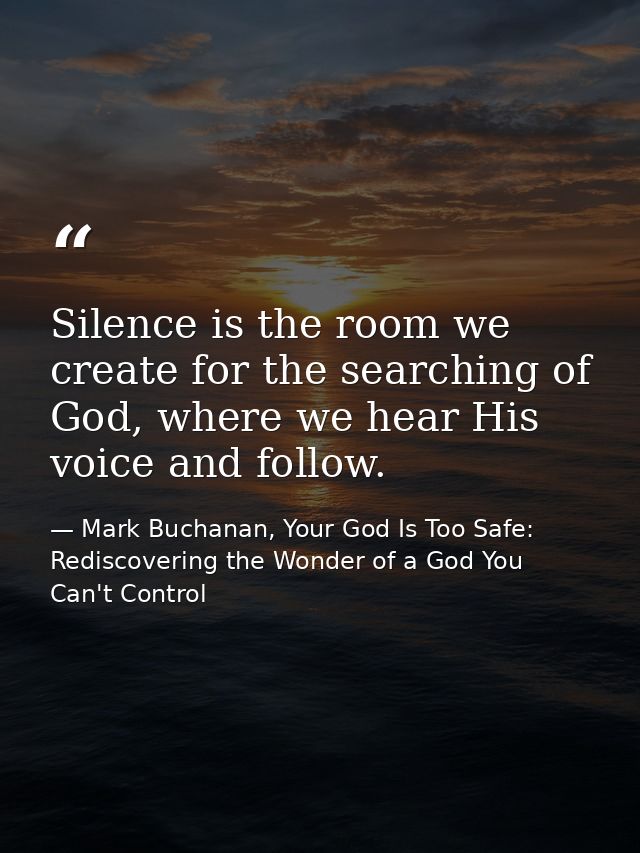 Silence is the room we create for the searching of God, where we hear His voice and follow. — Mark Buchanan, Your God Is Too Safe: Rediscovering the Wonder of a God You Can't Control