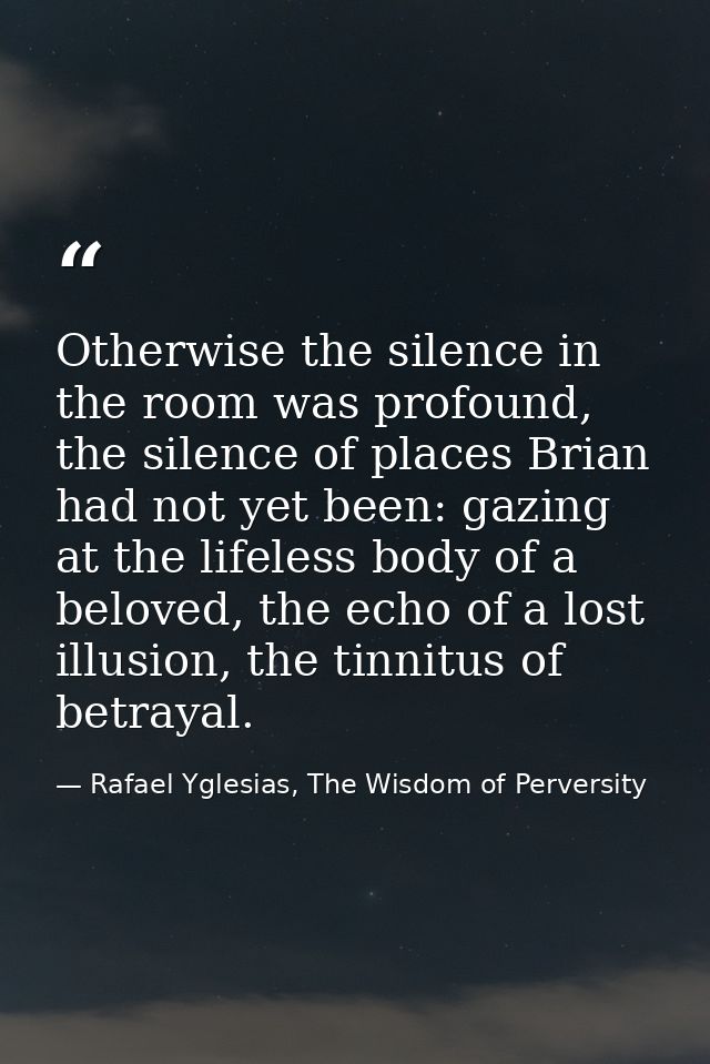 Otherwise the silence in the room was profound, the silence of places Brian had not yet been: gazing at the lifeless bod — Rafael Yglesias, The Wisdom of Perversity