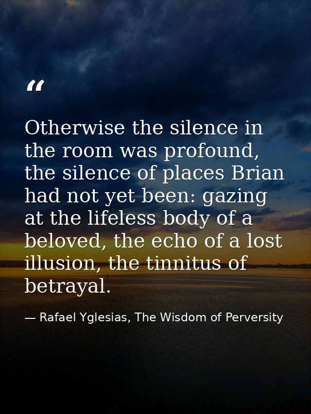 Otherwise the silence in the room was profound, the silence of places Brian had not yet been: gazing at the lifeless bod — Rafael Yglesias, The Wisdom of Perversity