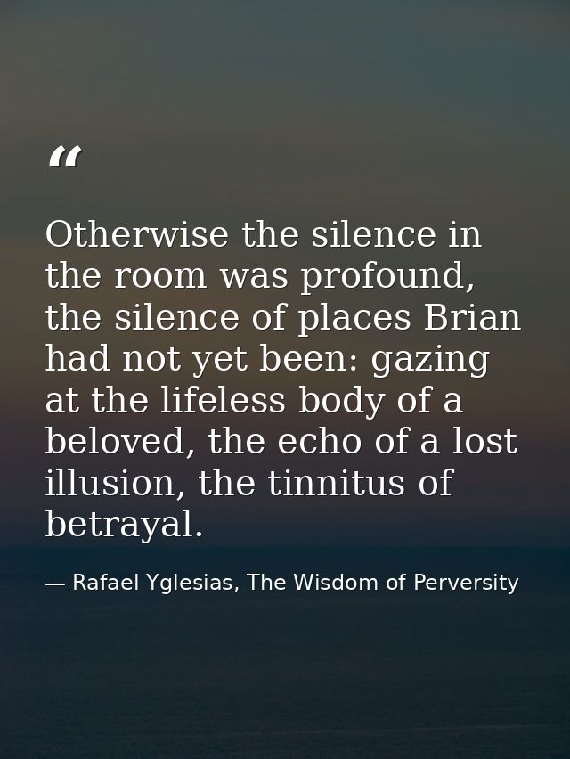 Otherwise the silence in the room was profound, the silence of places Brian had not yet been: gazing at the lifeless bod — Rafael Yglesias, The Wisdom of Perversity
