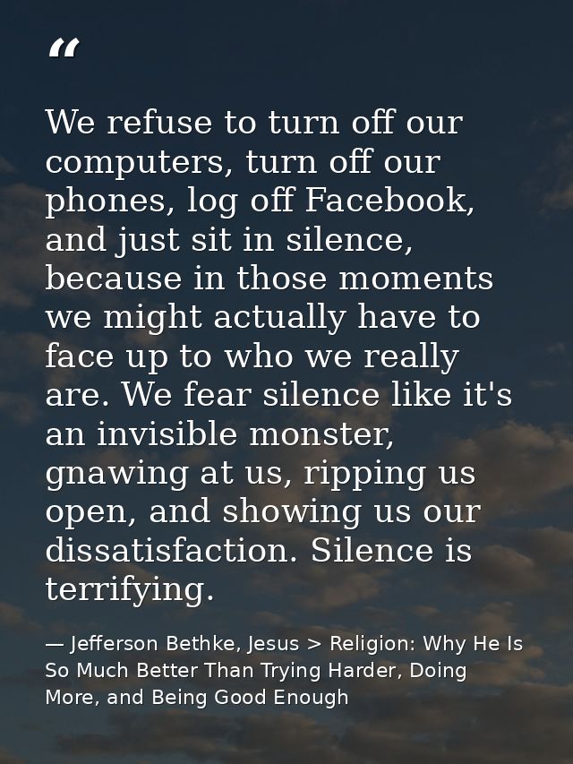 We refuse to turn off our computers, turn off our phones, log off Facebook, and just sit in silence, because in those mo — Jefferson Bethke, Jesus > Religion: Why He Is So Much Better Than Trying Harder, Doing More, and Being Good Enough