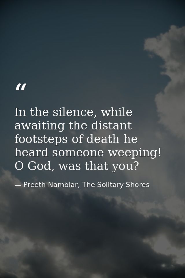 In the silence, while awaiting the distant footsteps of death he heard someone weeping! O God, was that you? — Preeth Nambiar, The Solitary Shores