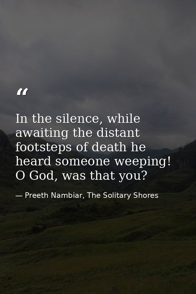 In the silence, while awaiting the distant footsteps of death he heard someone weeping! O God, was that you? — Preeth Nambiar, The Solitary Shores