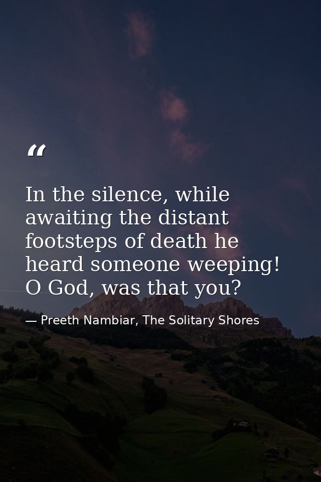 In the silence, while awaiting the distant footsteps of death he heard someone weeping! O God, was that you? — Preeth Nambiar, The Solitary Shores