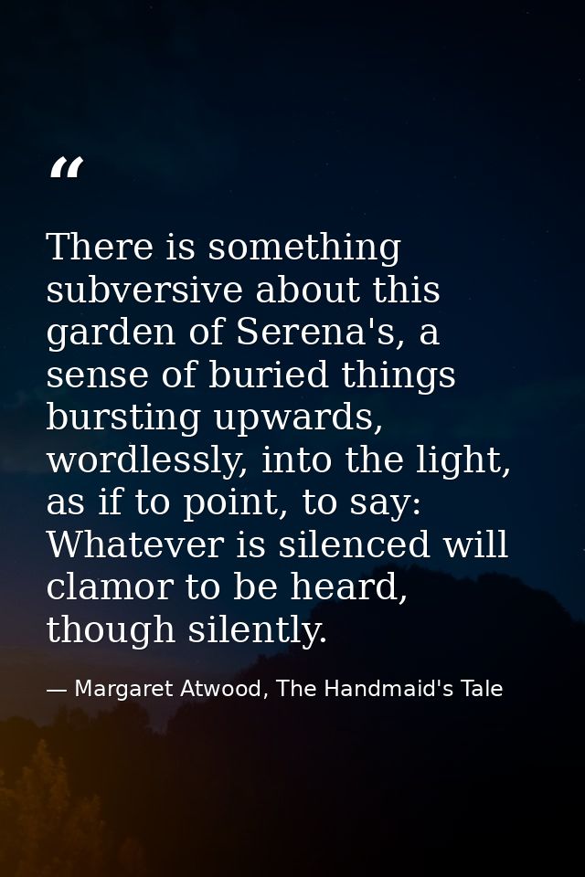 There is something subversive about this garden of Serena's, a sense of buried things bursting upwards, wordlessly, into — Margaret Atwood, The Handmaid's Tale