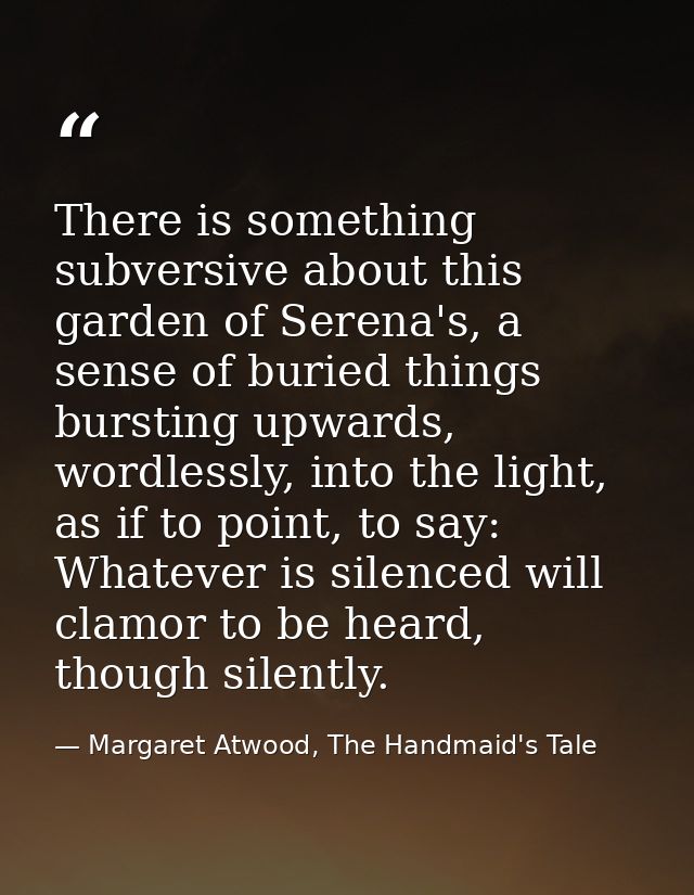 There is something subversive about this garden of Serena's, a sense of buried things bursting upwards, wordlessly, into — Margaret Atwood, The Handmaid's Tale