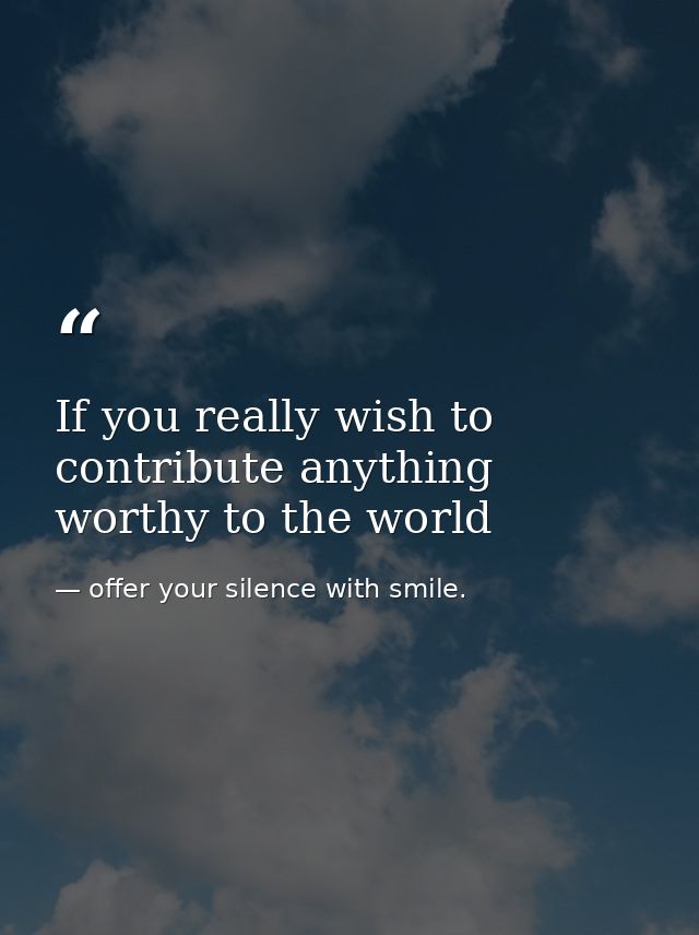 If you really wish to contribute anything worthy to the world — offer your silence with smile.