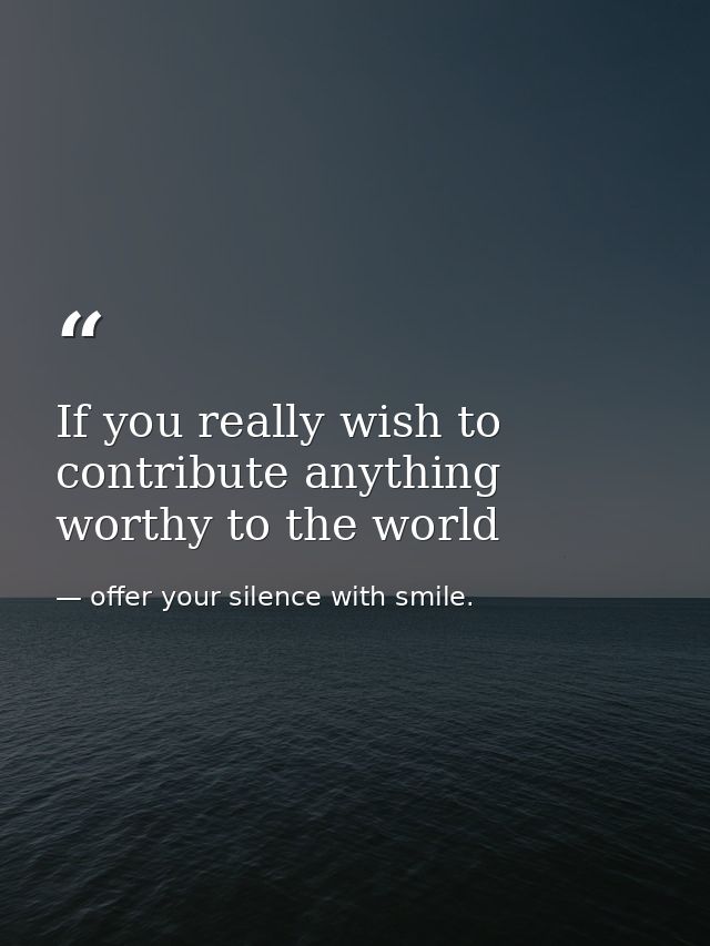 If you really wish to contribute anything worthy to the world — offer your silence with smile.