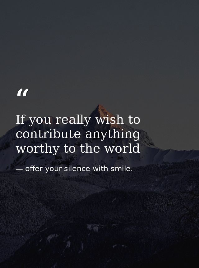 If you really wish to contribute anything worthy to the world — offer your silence with smile.