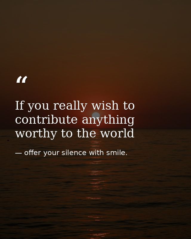 If you really wish to contribute anything worthy to the world — offer your silence with smile.