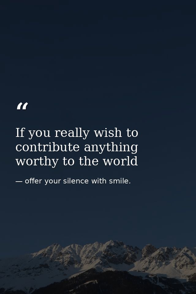 If you really wish to contribute anything worthy to the world — offer your silence with smile.