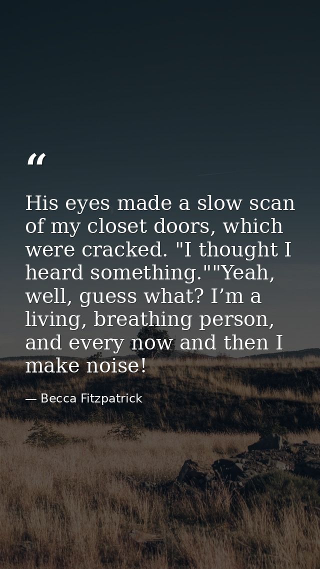 His eyes made a slow scan of my closet doors, which were cracked. "I thought I heard something.""Yeah, well, guess what? — Becca Fitzpatrick
