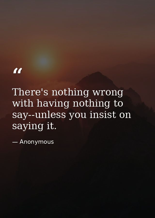 There's nothing wrong with having nothing to say--unless you insist on saying it. — Anonymous