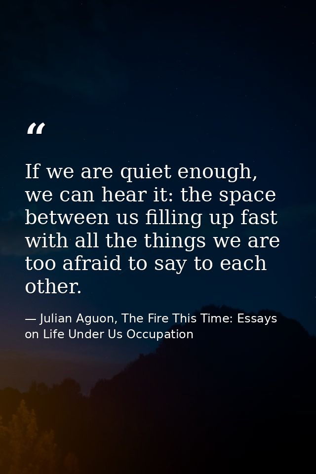 If we are quiet enough, we can hear it: the space between us filling up fast with all the things we are too afraid to sa — Julian Aguon, The Fire This Time: Essays on Life Under Us Occupation
