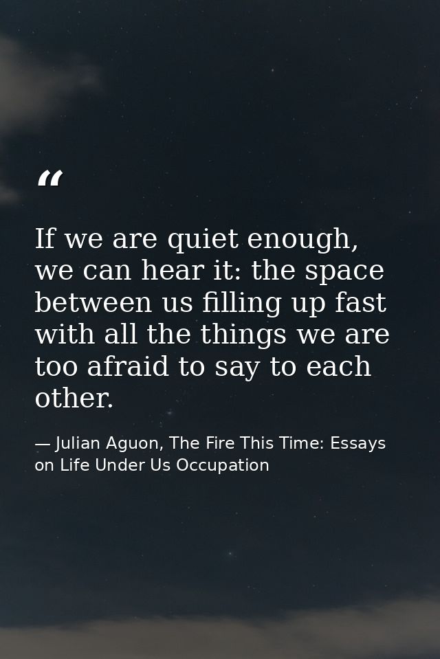 If we are quiet enough, we can hear it: the space between us filling up fast with all the things we are too afraid to sa — Julian Aguon, The Fire This Time: Essays on Life Under Us Occupation