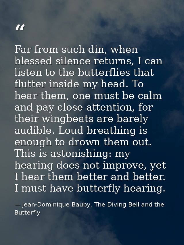 Far from such din, when blessed silence returns, I can listen to the butterflies that flutter inside my head. To hear th — Jean-Dominique Bauby, The Diving Bell and the Butterfly