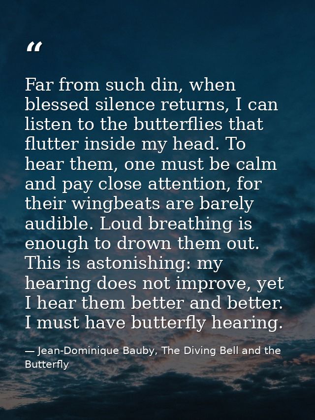 Far from such din, when blessed silence returns, I can listen to the butterflies that flutter inside my head. To hear th — Jean-Dominique Bauby, The Diving Bell and the Butterfly